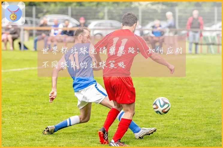 世界杯让球竞猜新思路：如何应对不同球队的让球策略